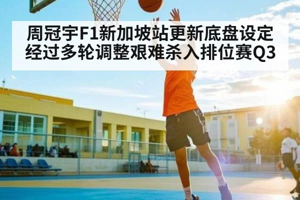 周冠宇F1新加坡站更新底盘设定经过多轮调整艰难杀入排位赛Q3