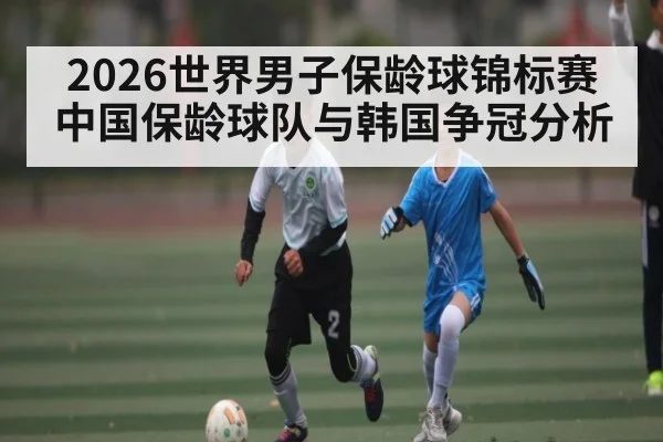 2026世界男子保龄球锦标赛中国保龄球队与韩国争冠分析